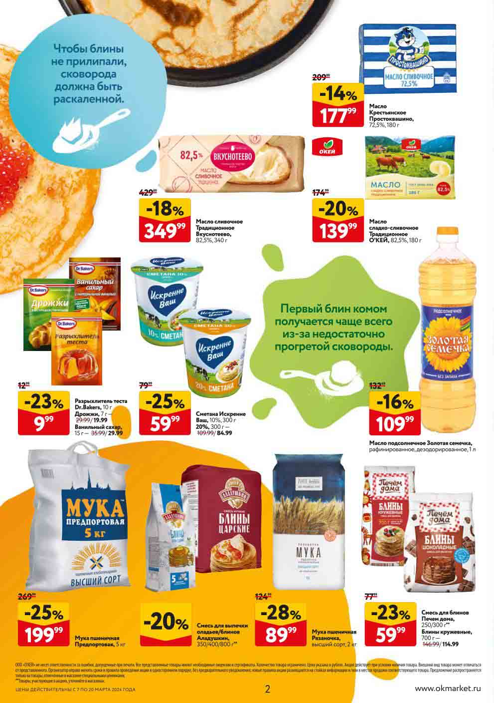 Цены в гипермаркетах и супермаркетах ОКЕЙ для Москвы
 
- **-18% на Масло сливочное 3. Традиционное Вкуснотеево, 82,5%, 340 г**
  - Цена: 349.99 руб.

- **-14% на Масло Крестьянское Простоквашино, 72,5%, 180 г**
  - Цена: 177.99 руб.

- **-20% на Масло сладко-сливочное Традиционное О'КЕЙ, 82,5%, 180 г.**
  - Цена: 139.99 руб.

- **-23% на Разрыхлитель теста Dr.Bakers, 10 г Дрожжи, 7 г, Ванильный сахар, 15г**
  - Цена: 9.99~~ 999 руб.

- **-25% на Сметана Искренне Ваш, 10%, 300 г**
  - Цена: 59.99 руб.

- **-25% на Сметана Искренне Ваш, 20%, 300 г**
  - Цена: 84.99 руб.

- **-16% на Масло подсолнечное Золотая семечка, рафинированное, дезодорированное, 1 л**
  - Цена: 109.99 руб.

- **-25% на Мука пшеничная Предпортовая, 5 кг**
  - Цена: 199.99 руб.

- **-23% на Смесь для блинов Печем дома, 250/300 г**
  - Цена: 59.99 руб.

- **-28% на Мука пшеничная Рязаночка, высший сорт, 2 кг**
  - Цена: 89.99 руб.
